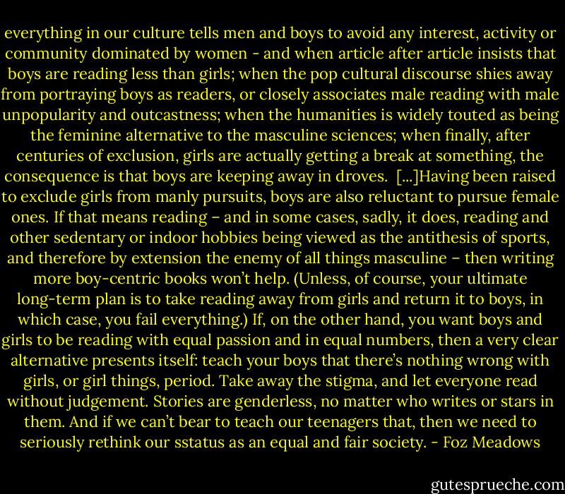everything in our culture tells men and boys to avoid any interest, activity or community dominated by women - and when article after article insists that boys are reading less than girls; when the pop cultural discourse shies away from portraying boys as readers, or closely associates male reading with male unpopularity and outcastness; when the humanities is widely touted as being the feminine alternative to the masculine sciences; when finally, after centuries of exclusion, girls are actually getting a break at something, the consequence is that boys are keeping away in droves.<br /><br />[...]Having been raised to exclude girls from manly pursuits, boys are also reluctant to pursue female ones. If that means reading – and in some cases, sadly, it does, reading and other sedentary or indoor hobbies being viewed as the antithesis of sports, and therefore by extension the enemy of all things masculine – then writing more boy-centric books won’t help. (Unless, of course, your ultimate long-term plan is to take reading away from girls and return it to boys, in which case, you fail everything.) If, on the other hand, you want boys and girls to be reading with equal passion and in equal numbers, then a very clear alternative presents itself: teach your boys that there’s nothing wrong with girls, or girl things, period. Take away the stigma, and let everyone read without judgement. Stories are genderless, no matter who writes or stars in them. And if we can’t bear to teach our teenagers that, then we need to seriously rethink our sstatus as an equal and fair society. - Foz Meadows