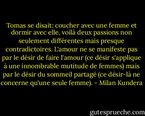 Tomas se disait: coucher avec une femme et dormir avec elle, voilà deux passions non seulement différentes mais presque contradictoires. L'amour ne se manifeste pas par le désir de faire l'amour (ce désir s'applique à une innombrable mutitude de femmes) mais par le désir du sommeil partagé (ce désir-là ne concerne qu'une seule femme). - Milan Kundera