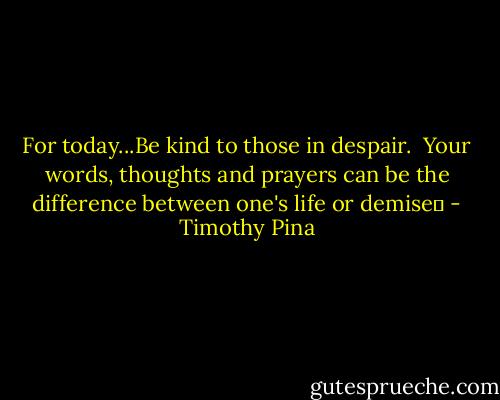 For today...Be kind to those in despair. <br />Your words, thoughts and prayers can be the difference between one's life or demise✌ - Timothy Pina
