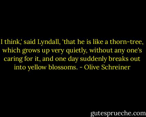 I think,' said Lyndall, 'that he is like a thorn-tree, which grows up very quietly, without any one's caring for it, and one day suddenly breaks out into yellow blossoms. - Olive Schreiner