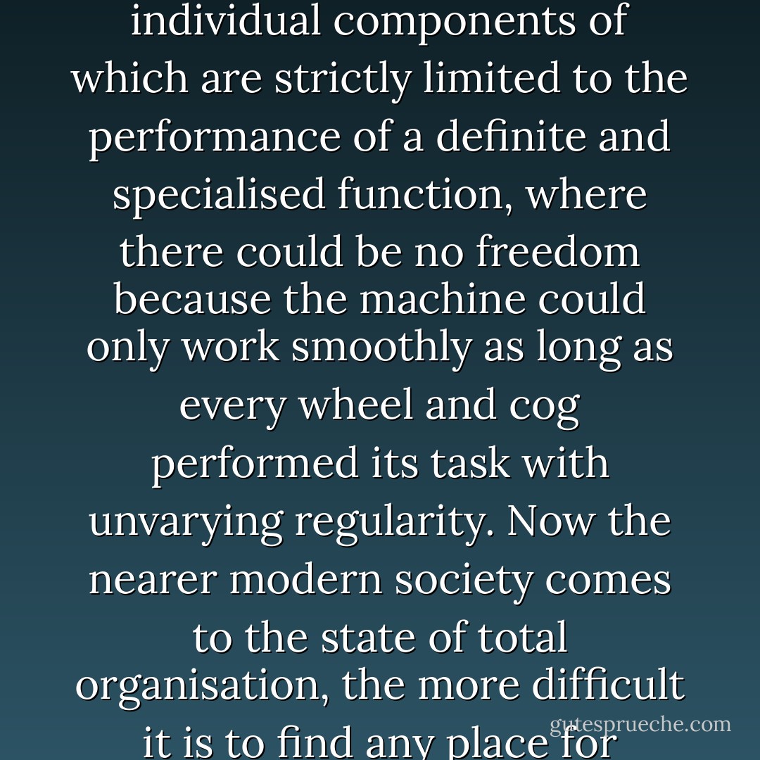 The whole tendency of modern life is towards scientific planning and organisation, central control, standardisation, and specialisation. If this tendency was left to work itself out to its extreme conclusion, one might expect to see the state transformed into an immense social machine, all the individual components of which are strictly limited to the performance of a definite and specialised function, where there could be no freedom because the machine could only work smoothly as long as every wheel and cog performed its task with unvarying regularity. Now the nearer modern society comes to the state of total organisation, the more difficult it is to find any place for spiritual freedom and personal responsibility. Education itself becomes an essential part of the machine, for the mind has to be as completely measured and controlled by the techniques of the scientific expert as the task which it is being trained to perform. - Christopher Henry Dawson