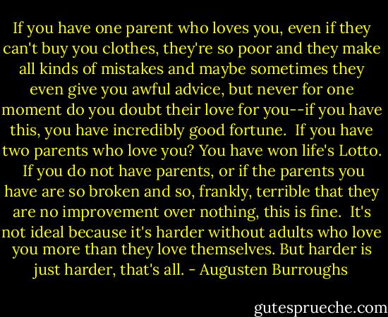 If you have one parent who loves you, even if they can't buy you clothes, they're so poor and they make all kinds of mistakes and maybe sometimes they even give you awful advice, but never for one moment do you doubt their love for you--if you have this, you have incredibly good fortune.<br /><br />If you have two parents who love you? You have won life's Lotto.<br /><br />If you do not have parents, or if the parents you have are so broken and so, frankly, terrible that they are no improvement over nothing, this is fine.<br /><br />It's not ideal because it's harder without adults who love you more than they love themselves. But harder is just harder, that's all. - Augusten Burroughs