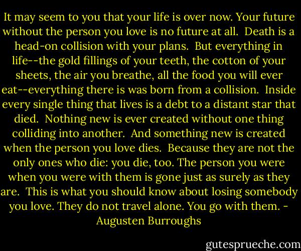 It may seem to you that your life is over now. Your future without the person you love is no future at all.<br /><br />Death is a head-on collision with your plans.<br /><br />But everything in life--the gold fillings of your teeth, the cotton of your sheets, the air you breathe, all the food you will ever eat--everything there is was born from a collision.<br /><br />Inside every single thing that lives is a debt to a distant star that died.<br /><br />Nothing new is ever created without one thing colliding into another.<br /><br />And something new is created when the person you love dies.<br /><br />Because they are not the only ones who die: you die, too. The person you were when you were with them is gone just as surely as they are.<br /><br />This is what you should know about losing somebody you love. They do not travel alone. You go with them. - Augusten Burroughs