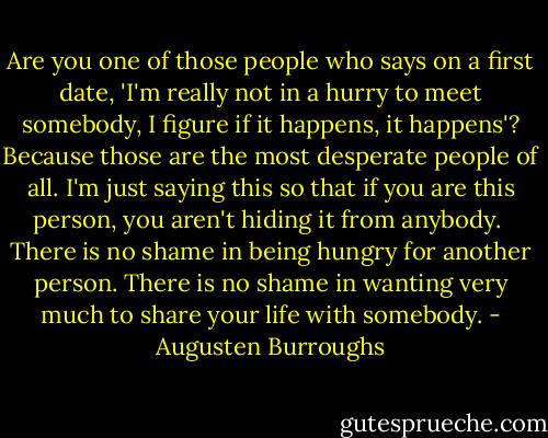 Are you one of those people who says on a first date, 'I'm really not in a hurry to meet somebody, I figure if it happens, it happens'? Because those are the most desperate people of all. I'm just saying this so that if you are this person, you aren't hiding it from anybody.<br /><br />There is no shame in being hungry for another person. There is no shame in wanting very much to share your life with somebody. - Augusten Burroughs