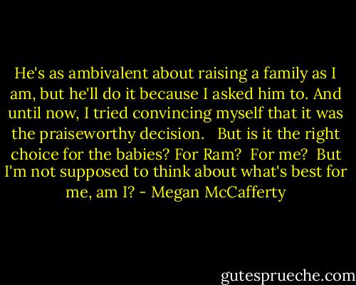 He's as ambivalent about raising a family as I am, but he'll do it because I asked him to. And until now, I tried convincing myself that it was the praiseworthy decision. <br /><br />But is it the right choice for the babies? For Ram?<br /><br />For me?<br /><br />But I'm not supposed to think about what's best for me, am I? - Megan McCafferty