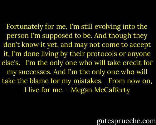 Fortunately for me, I'm still evolving into the person I'm supposed to be. And though they don't know it yet, and may not come to accept it, I'm done living by their protocols or anyone else's. <br /><br />I'm the only one who will take credit for my successes. And I'm the only one who will take the blame for my mistakes. <br /><br />From now on, I live for me. - Megan McCafferty