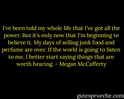 I've been told my whole life that I've got all the power. But it's only now that I'm beginning to believe it. My days of selling junk food and perfume are over. If the world is going to listen to me, I better start saying things that are worth hearing. - Megan McCafferty
