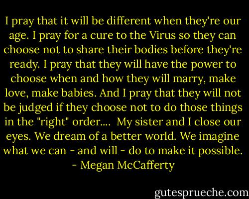 I pray that it will be different when they're our age. I pray for a cure to the Virus so they can choose not to share their bodies before they're ready. I pray that they will have the power to choose when and how they will marry, make love, make babies. And I pray that they will not be judged if they choose not to do those things in the "right" order....<br /><br />My sister and I close our eyes. We dream of a better world. We imagine what we can - and will - do to make it possible. - Megan McCafferty