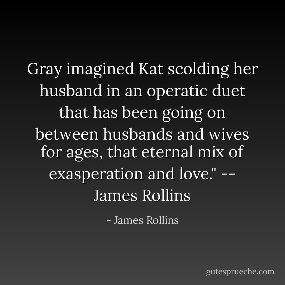 Gray imagined Kat scolding her husband in an operatic duet that has been going on between husbands and wives for ages, that eternal mix of exasperation and love." -- James Rollins - James Rollins