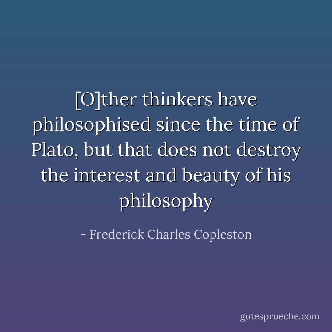 [O]ther thinkers have philosophised since the time of Plato, but that does not destroy the interest and beauty of his philosophy - Frederick Charles Copleston
