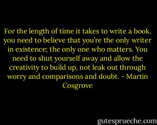 For the length of time it takes to write a book, you need to believe that you’re the only writer in existence; the only one who matters. You need to shut yourself away and allow the creativity to build up, not leak out through worry and comparisons and doubt. - Martin Cosgrove