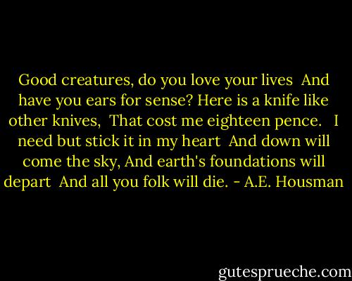 Good creatures, do you love your lives<br /> And have you ears for sense?<br />Here is a knife like other knives,<br /> That cost me eighteen pence.<br /> <br />I need but stick it in my heart<br /> And down will come the sky,<br />And earth's foundations will depart<br /> And all you folk will die. - A.E. Housman