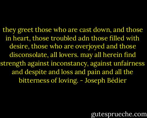 they greet those who are cast down, and those in heart, those troubled adn those filled with desire, those who are overjoyed and those disconsolate, all lovers. may all herein find strength against inconstancy, against unfairness and despite and loss and pain and all the bitterness of loving. - Joseph Bédier