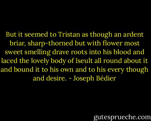 But it seemed to Tristan as though an ardent briar, sharp-thorned but with flower most sweet smelling drave roots into his blood and laced the lovely body of Iseult all round about it and bound it to his own and to his every though and desire. - Joseph Bédier