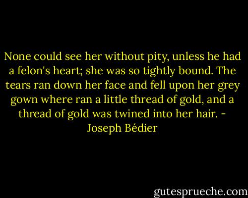None could see her without pity, unless he had a felon's heart; she was so tightly bound. The tears ran down her face and fell upon her grey gown where ran a little thread of gold, and a thread of gold was twined into her hair. - Joseph Bédier