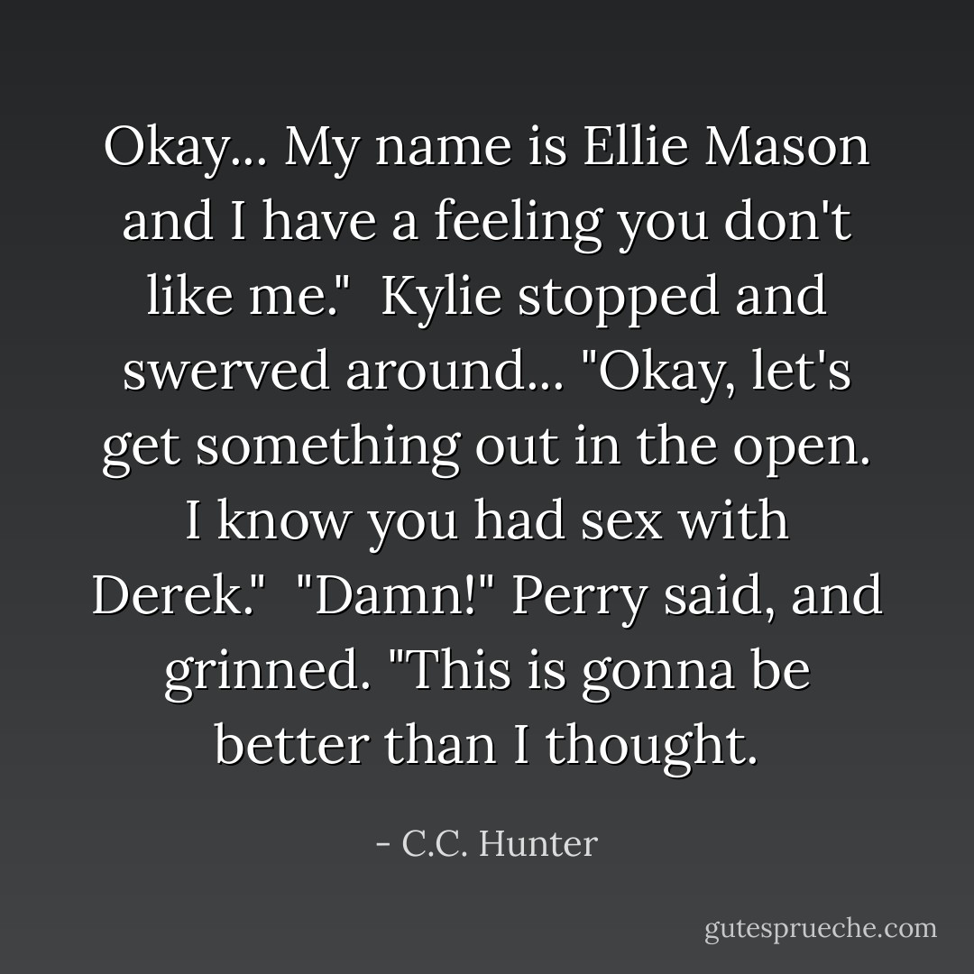 Okay... My name is Ellie Mason and I have a feeling you don't like me." <br />Kylie stopped and swerved around... "Okay, let's get something out in the open. I know you had sex with Derek." <br />"Damn!" Perry said, and grinned. "This is gonna be better than I thought. - C.C. Hunter