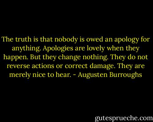The truth is that nobody is owed an apology for anything. Apologies are lovely when they happen. But they change nothing. They do not reverse actions or correct damage. They are merely nice to hear. - Augusten Burroughs
