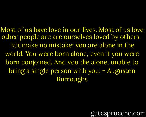 Most of us have love in our lives. Most of us love other people are are ourselves loved by others.<br /><br />But make no mistake: you are alone in the world. You were born alone, even if you were born conjoined. And you die alone, unable to bring a single person with you. - Augusten Burroughs