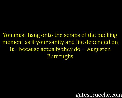 You must hang onto the scraps of the bucking moment as if your sanity and life depended on it - because actually they do. - Augusten Burroughs
