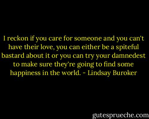 I reckon if you care for someone and you can't have their love, you can either be a spiteful bastard about it or you can try your damnedest to make sure they're going to find some happiness in the world. - Lindsay Buroker