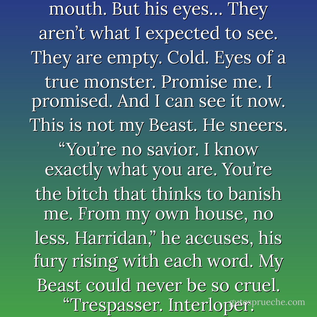 Dark golden strands of hair fall over the face of a fallen angel. Strong jaw, proud nose, dark brows and a hard, twisted mouth. But his eyes… They aren’t what I expected to see. They are<br />empty. Cold. Eyes of a true monster.<br />Promise me.<br />I promised. And I can see it now. This is not my Beast.<br />He sneers. “You’re no savior. I know exactly what you are. You’re the bitch that thinks to<br />banish me. From my own house, no less. Harridan,” he accuses, his fury rising with each word.<br />My Beast could never be so cruel. “Trespasser. Interloper. Whore!” No, this is not my Beast.<br />But this was my Beast.<br />Before he became cursed. - Alianne Donnelly