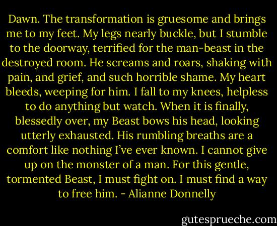 Dawn.<br />The transformation is gruesome and brings me to my feet. My legs nearly buckle, but I stumble to the doorway, terrified for the man-beast in the destroyed room.<br />He screams and roars, shaking with pain, and grief, and such horrible shame. My heart bleeds, weeping for him. I fall to my knees, helpless to do anything but watch.<br />When it is finally, blessedly over, my Beast bows his head, looking utterly exhausted. His rumbling breaths are a comfort like nothing I’ve ever known.<br />I cannot give up on the monster of a man. For this gentle, tormented Beast, I must fight on. I must find a way to free him. - Alianne Donnelly