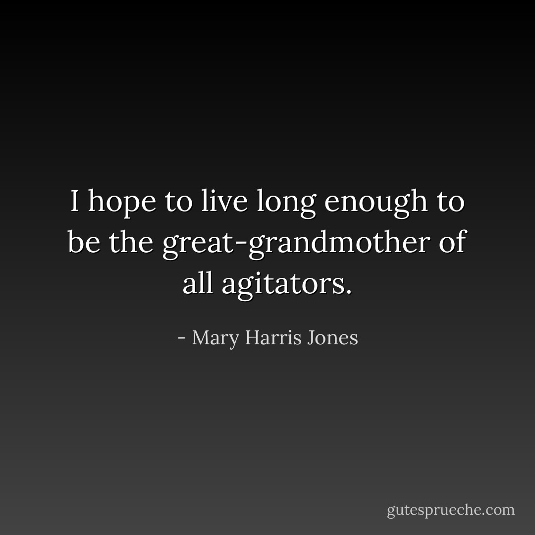 I hope to live long enough to be the great-grandmother of all agitators. - Mary Harris Jones