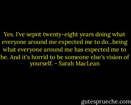 Yes. I've sepnt twenty-eight years doing what everyone around me expected me to do...being what everyone around me has expected me to be. And it's horrid to be someone else's vision of yourself. - Sarah MacLean