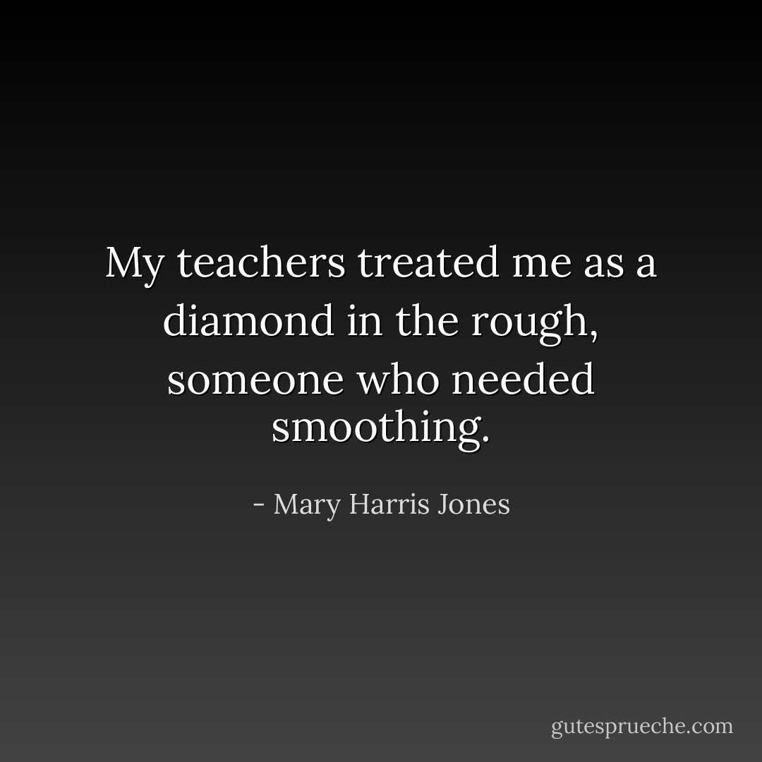 My teachers treated me as a diamond in the rough, someone who needed smoothing. - Mary Harris Jones