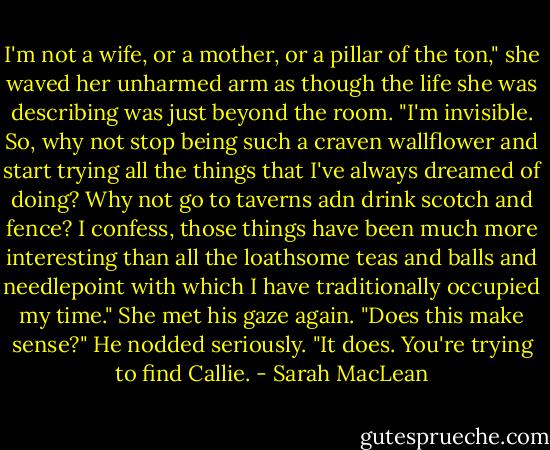 I'm not a wife, or a mother, or a pillar of the ton," she waved her unharmed arm as though the life she was describing was just beyond the room. "I'm invisible. So, why not stop being such a craven wallflower and start trying all the things that I've always dreamed of doing? Why not go to taverns adn drink scotch and fence? I confess, those things have been much more interesting than all the loathsome teas and balls and needlepoint with which I have traditionally occupied my time." She met his gaze again. "Does this make sense?"<br />He nodded seriously. "It does. You're trying to find Callie. - Sarah MacLean