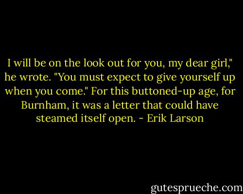 I will be on the look out for you, my dear girl," he wrote. "You must expect to give yourself up when you come." For this buttoned-up age, for Burnham, it was a letter that could have steamed itself open. - Erik Larson