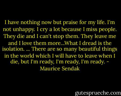 I have nothing now but praise for my life. I'm not unhappy. I cry a lot because I miss people. They die and I can't stop them. They leave me and I love them more...What I dread is the isolation. ... There are so many beautiful things in the world which I will have to leave when I die, but I'm ready, I'm ready, I'm ready. - Maurice Sendak