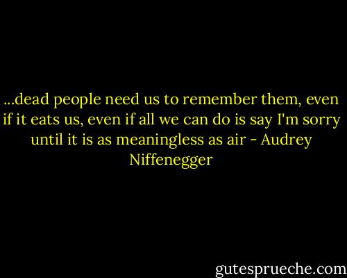 ...dead people need us to remember them, even if it eats us, even if all we can do is say I'm sorry until it is as meaningless as air - Audrey Niffenegger