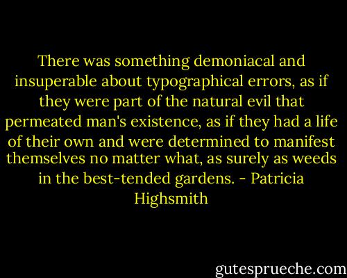 There was something demoniacal and insuperable about typographical errors, as if they were part of the natural evil that permeated man's existence, as if they had a life of their own and were determined to manifest themselves no matter what, as surely as weeds in the best-tended gardens. - Patricia Highsmith