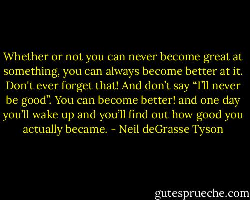 Whether or not you can never become great at something, you can always become better at it. Don't ever forget that! And don’t say “I’ll never be good”. You can become better! and one day you’ll wake up and you’ll find out how good you actually became. - Neil deGrasse Tyson