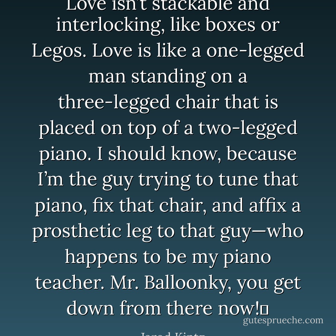 Love isn’t stackable and interlocking, like boxes or Legos. Love is like a one-legged man standing on a three-legged chair that is placed on top of a two-legged piano. I should know, because I’m the guy trying to tune that piano, fix that chair, and affix a prosthetic leg to that guy—who happens to be my piano teacher. Mr. Balloonky, you get down from there now!  - Jarod Kintz