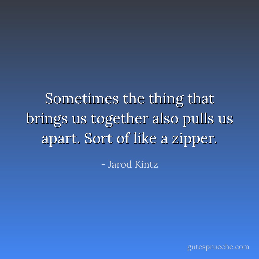 Sometimes the thing that brings us together also pulls us apart. Sort of like a zipper. - Jarod Kintz