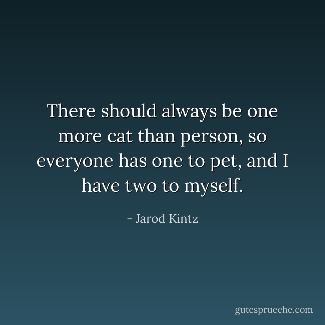 There should always be one more cat than person, so everyone has one to pet, and I have two to myself. - Jarod Kintz