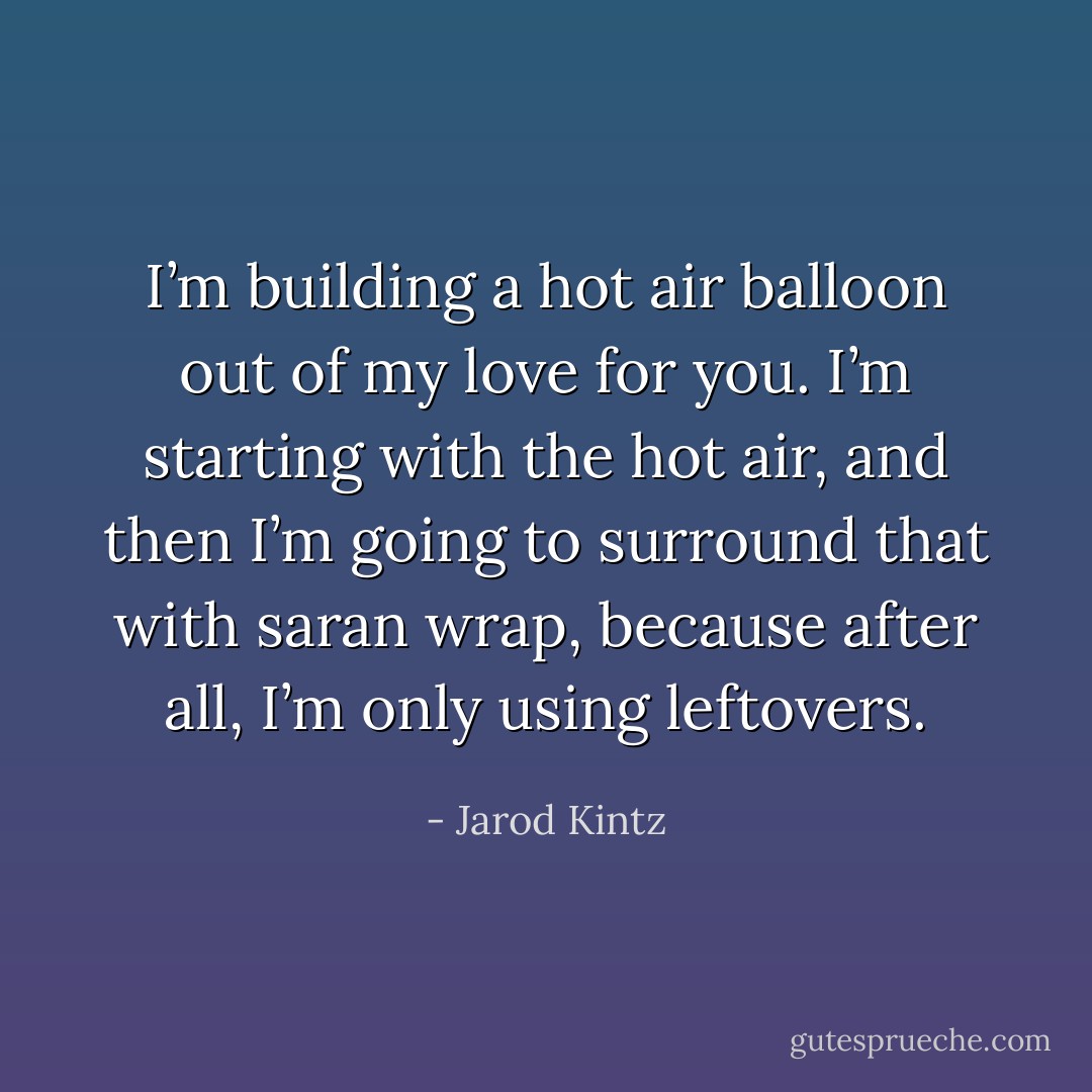 I’m building a hot air balloon out of my love for you. I’m starting with the hot air, and then I’m going to surround that with saran wrap, because after all, I’m only using leftovers. - Jarod Kintz