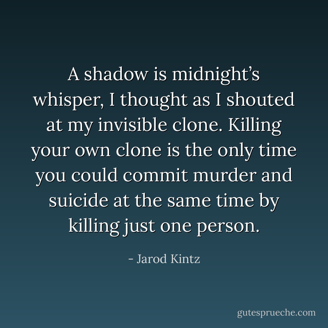 A shadow is midnight’s whisper, I thought as I shouted at my invisible clone. Killing your own clone is the only time you could commit murder and suicide at the same time by killing just one person. - Jarod Kintz