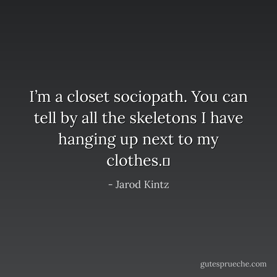 I’m a closet sociopath. You can tell by all the skeletons I have hanging up next to my clothes.  - Jarod Kintz