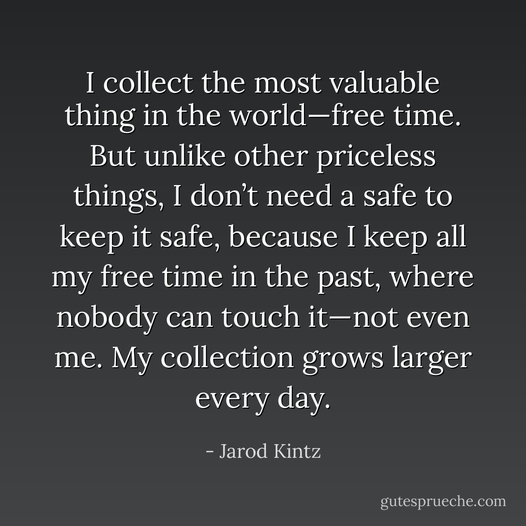 I collect the most valuable thing in the world—free time. But unlike other priceless things, I don’t need a safe to keep it safe, because I keep all my free time in the past, where nobody can touch it—not even me. My collection grows larger every day. - Jarod Kintz