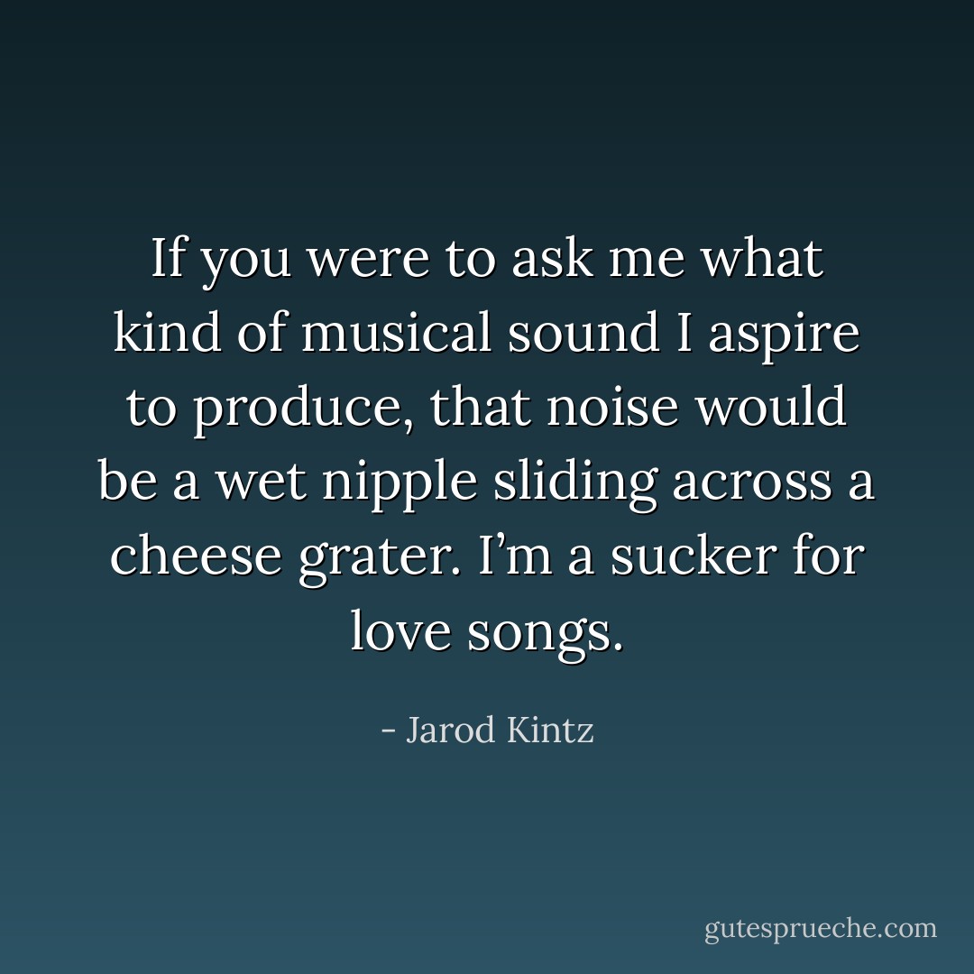 If you were to ask me what kind of musical sound I aspire to produce, that noise would be a wet nipple sliding across a cheese grater. I’m a sucker for love songs. - Jarod Kintz