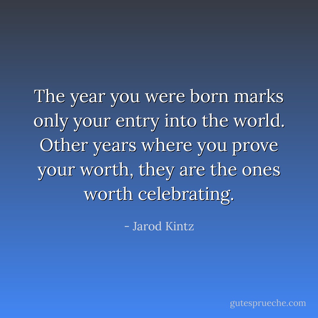 The year you were born marks only your entry into the world. Other years where you prove your worth, they are the ones worth celebrating. - Jarod Kintz