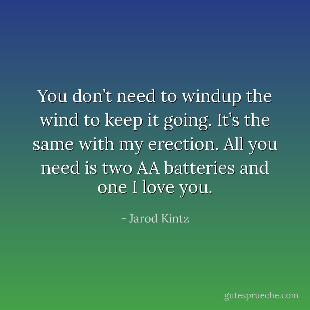 You don’t need to windup the wind to keep it going. It’s the same with my erection. All you need is two AA batteries and one I love you. - Jarod Kintz