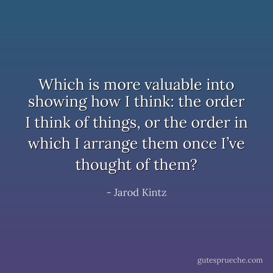 Which is more valuable into showing how I think: the order I think of things, or the order in which I arrange them once I’ve thought of them? - Jarod Kintz