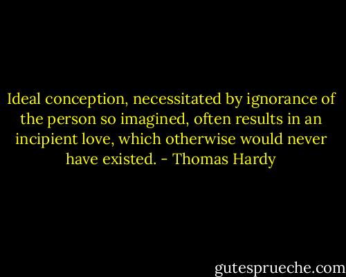 Ideal conception, necessitated by ignorance of the person so imagined, often results in an incipient love, which otherwise would never have existed. - Thomas Hardy