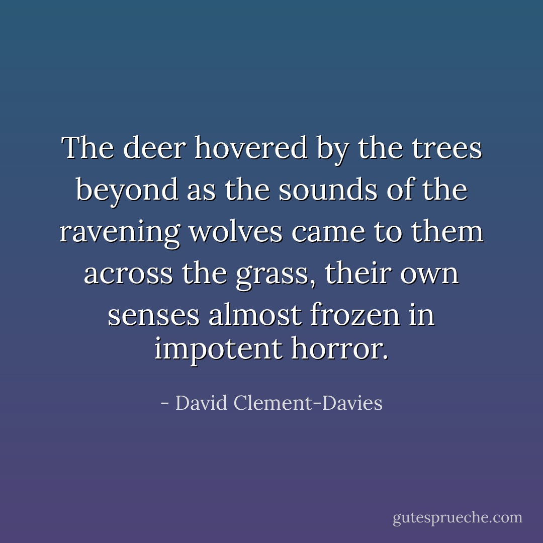 The deer hovered by the trees beyond as the sounds of the ravening wolves came to them across the grass, their own senses almost frozen in impotent horror. - David Clement-Davies