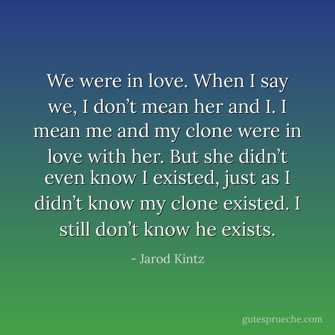 We were in love. When I say we, I don’t mean her and I. I mean me and my clone were in love with her. But she didn’t even know I existed, just as I didn’t know my clone existed. I still don’t know he exists. - Jarod Kintz