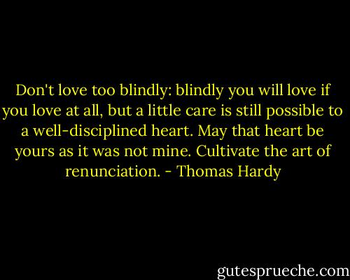 Don't love too blindly: blindly you will love if you love at all, but a little care is still possible to a well-disciplined heart. May that heart be yours as it was not mine. Cultivate the art of renunciation. - Thomas Hardy